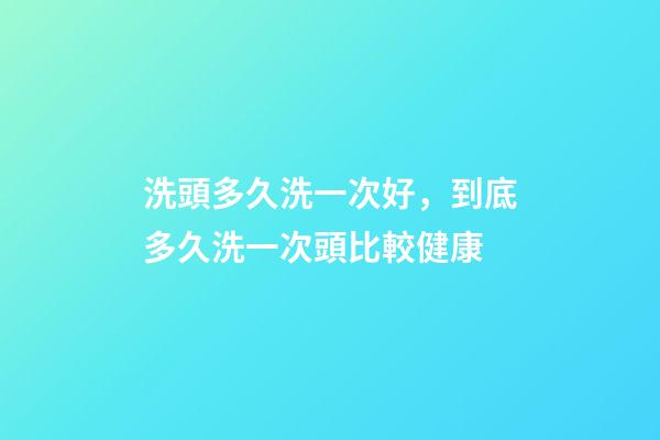 洗頭多久洗一次好，到底多久洗一次頭比較健康-第1張-觀點-玄機派