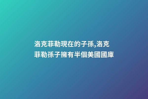 洛克菲勒現在的子孫,洛克菲勒孫子擁有半個美國國庫-第1張-觀點-玄機派