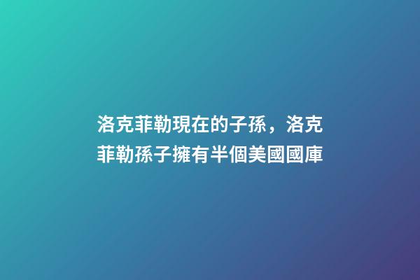 洛克菲勒現在的子孫，洛克菲勒孫子擁有半個美國國庫-第1張-觀點-玄機派