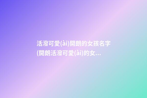 活潑可愛(ài)開朗的女孩名字(開朗活潑可愛(ài)的女孩子名字)