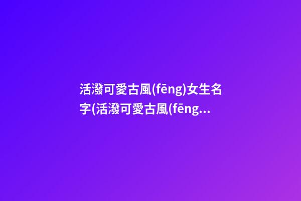 活潑可愛古風(fēng)女生名字(活潑可愛古風(fēng)女生名字三個字)