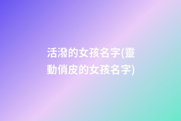 活潑的女孩名字(靈動俏皮的女孩名字)