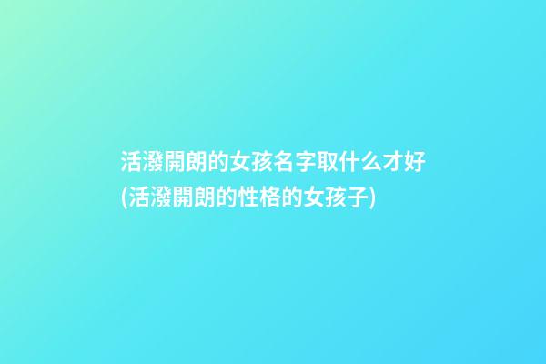 活潑開朗的女孩名字取什么才好(活潑開朗的性格的女孩子)