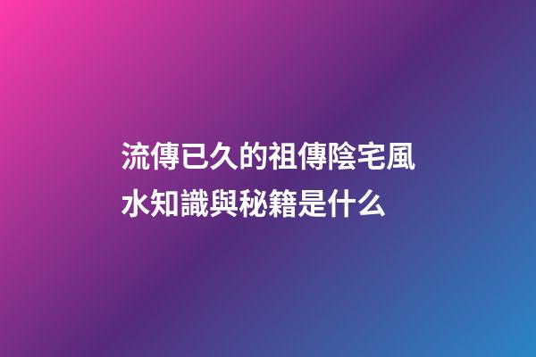 流傳已久的祖傳陰宅風水知識與秘籍是什么