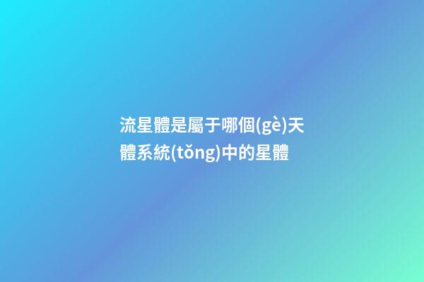 流星體是屬于哪個(gè)天體系統(tǒng)中的星體-第1張-星座運(yùn)勢(shì)-玄機(jī)派