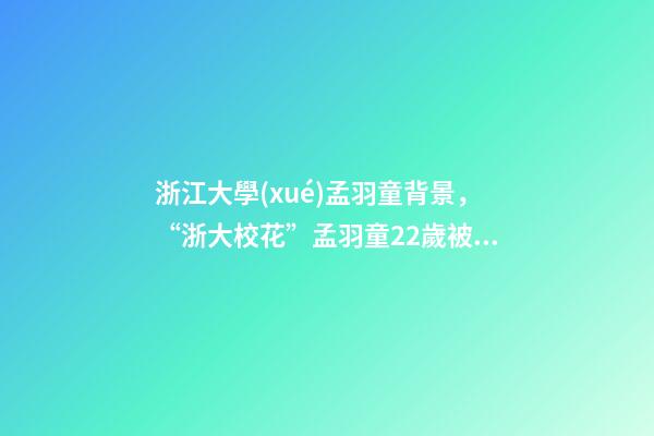 浙江大學(xué)孟羽童背景，“浙大校花”孟羽童22歲被董明珠看中并愿意親自培養(yǎng)-第1張-觀點-玄機派
