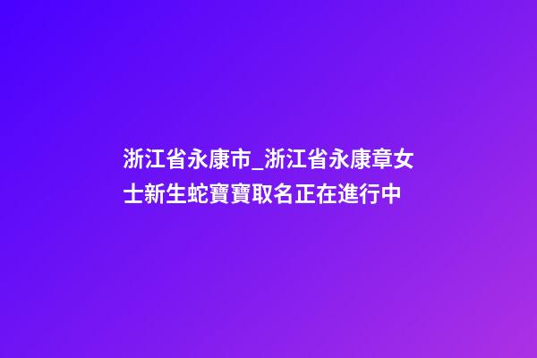 浙江省永康市_浙江省永康章女士新生蛇寶寶取名正在進行中-第1張-公司起名-玄機派