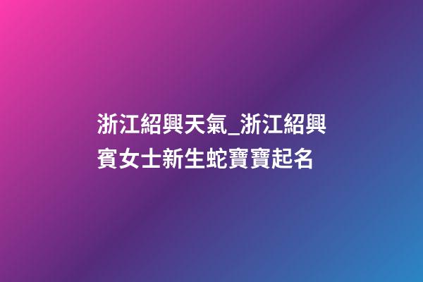 浙江紹興天氣_浙江紹興賓女士新生蛇寶寶起名-第1張-公司起名-玄機派