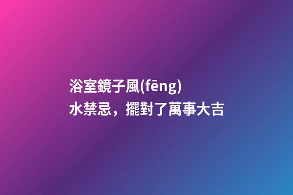 浴室鏡子風(fēng)水禁忌，擺對了萬事大吉