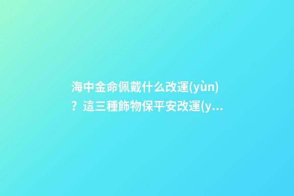 海中金命佩戴什么改運(yùn)？這三種飾物保平安改運(yùn)勢