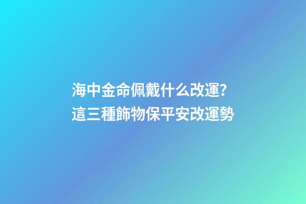 海中金命佩戴什么改運？這三種飾物保平安改運勢