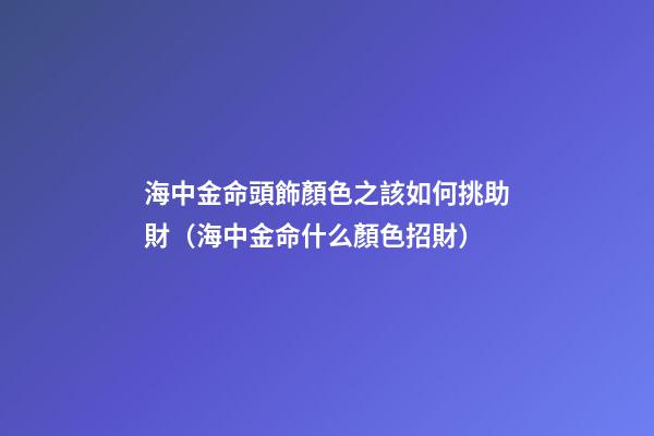 海中金命頭飾顏色之該如何挑助財（海中金命什么顏色招財）