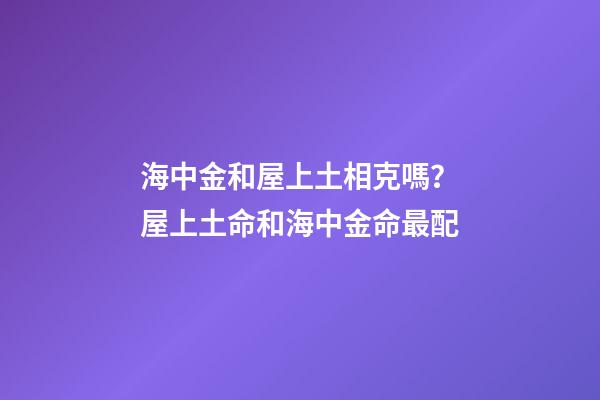 海中金和屋上土相克嗎？屋上土命和海中金命最配