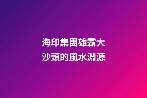 海印集團雄霸大沙頭的風水淵源