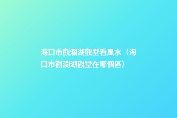 海口市觀瀾湖觀墅看風水（海口市觀瀾湖觀墅在哪個區）