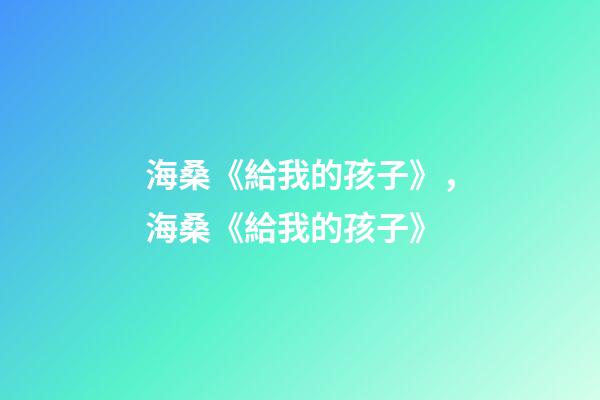 海桑《給我的孩子》，海桑《給我的孩子》(節選)-第1張-觀點-玄機派