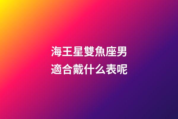 海王星雙魚座男適合戴什么表呢-第1張-星座運勢-玄機派
