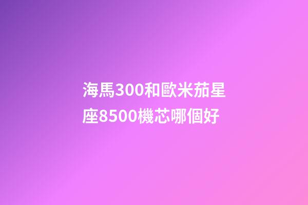 海馬300和歐米茄星座8500機芯哪個好-第1張-星座運勢-玄機派