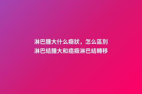淋巴腫大什么癥狀，怎么區別淋巴結腫大和癌癥淋巴結轉移-第1張-觀點-玄機派