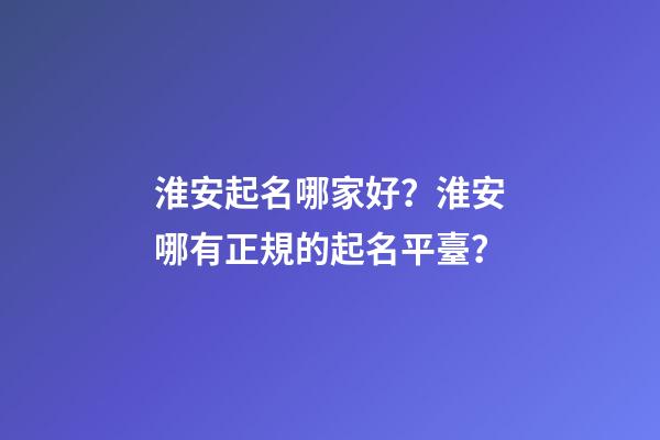 淮安起名哪家好？淮安哪有正規的起名平臺？-第1張-公司起名-玄機派