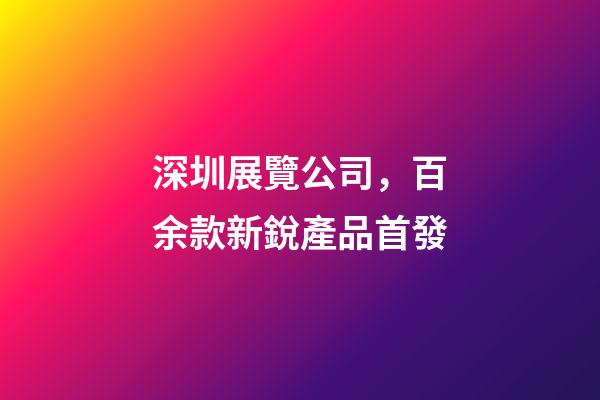 深圳展覽公司，百余款新銳產品首發-第1張-觀點-玄機派