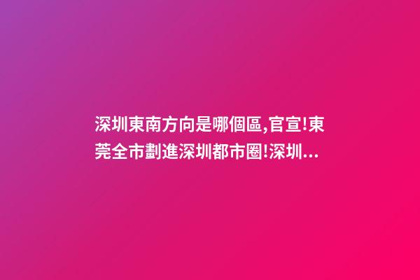 深圳東南方向是哪個區,官宣!東莞全市劃進深圳都市圈!深圳產業和人才外溢是必然的-第1張-觀點-玄機派