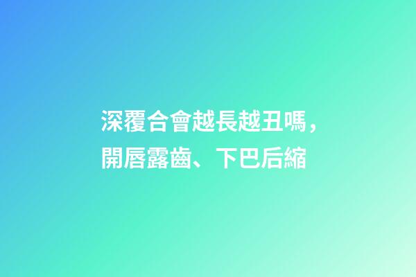 深覆合會越長越丑嗎，開唇露齒、下巴后縮-第1張-觀點(diǎn)-玄機(jī)派