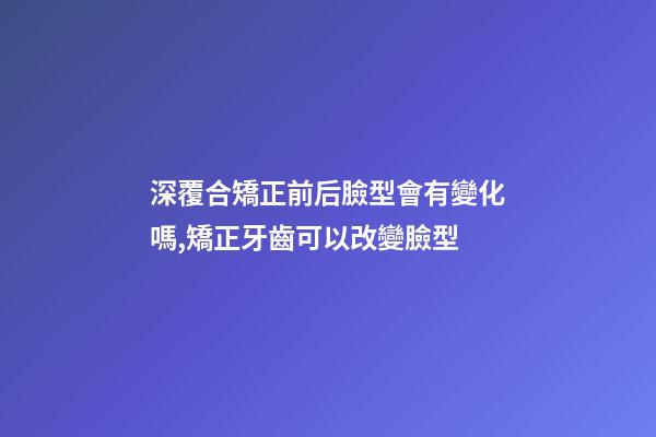 深覆合矯正前后臉型會有變化嗎,矯正牙齒可以改變臉型-第1張-觀點-玄機派