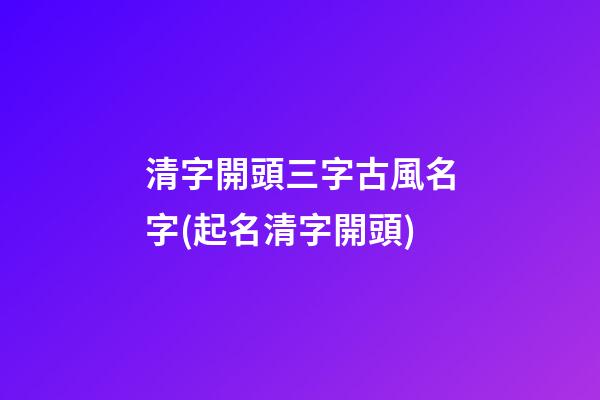 清字開頭三字古風名字(起名清字開頭)