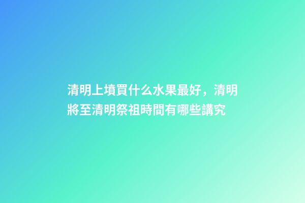 清明上墳買什么水果最好，清明將至清明祭祖時間有哪些講究-第1張-觀點-玄機派