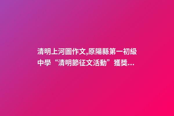 清明上河圖作文,原陽縣第一初級中學“清明節征文活動”獲獎作品5(一等獎4篇)-第1張-觀點-玄機派