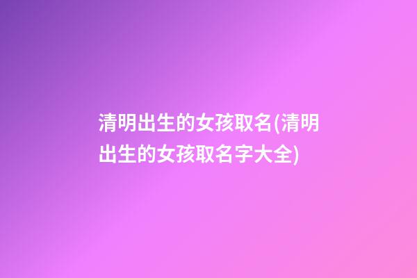 清明出生的女孩取名(清明出生的女孩取名字大全)