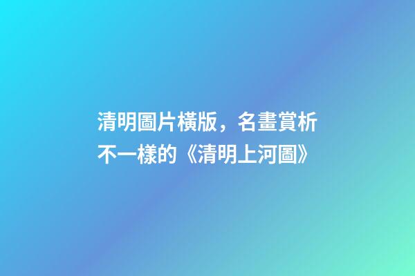 清明圖片橫版，名畫賞析不一樣的《清明上河圖》-第1張-觀點-玄機派