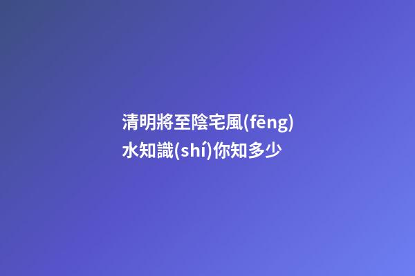 清明將至陰宅風(fēng)水知識(shí)你知多少