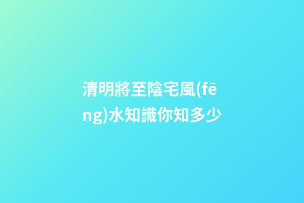 清明將至陰宅風(fēng)水知識你知多少