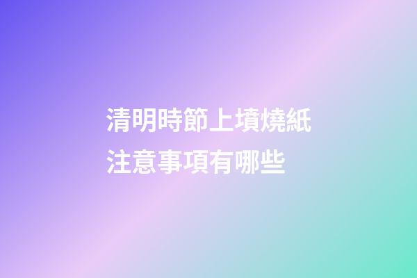 清明時節上墳燒紙注意事項有哪些