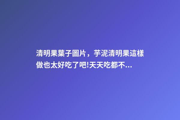 清明果葉子圖片，芋泥清明果這樣做也太好吃了吧!天天吃都不膩-第1張-觀點-玄機派