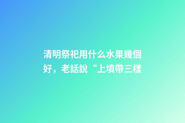 清明祭祀用什么水果幾個好，老話說“上墳帶三樣-第1張-觀點-玄機派