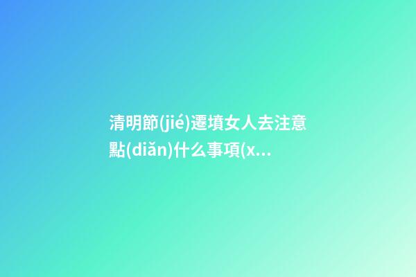 清明節(jié)遷墳女人去注意點(diǎn)什么事項(xiàng)（遷墳時(shí)女人要注意什么）