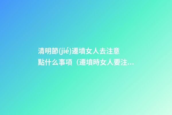 清明節(jié)遷墳女人去注意點什么事項（遷墳時女人要注意什么）