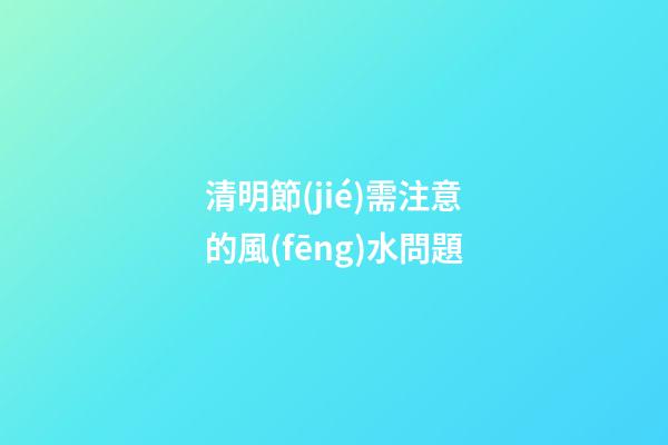 清明節(jié)需注意的風(fēng)水問題