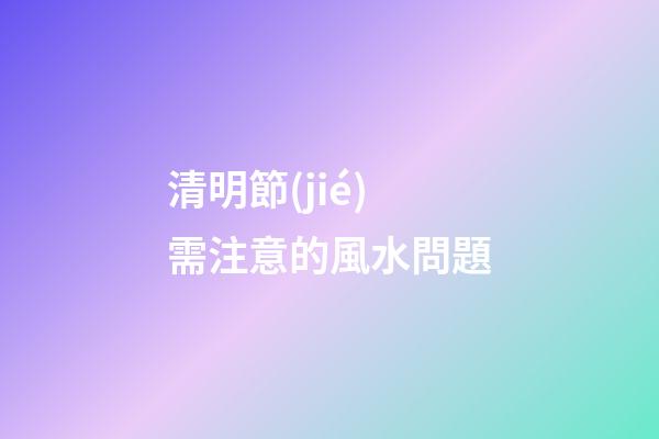 清明節(jié)需注意的風水問題