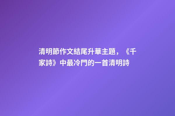 清明節作文結尾升華主題，《千家詩》中最冷門的一首清明詩-第1張-觀點-玄機派