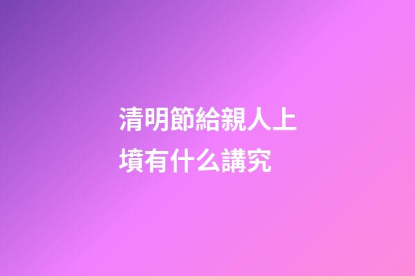 清明節給親人上墳有什么講究