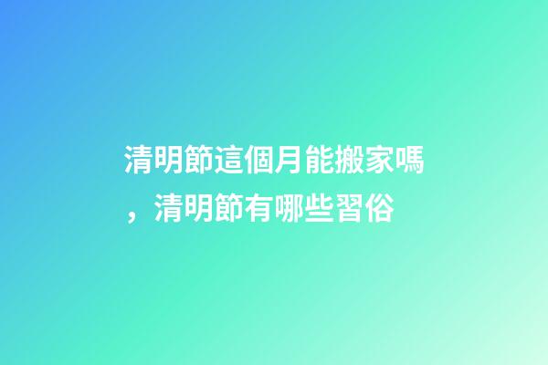 清明節這個月能搬家嗎，清明節有哪些習俗-第1張-觀點-玄機派