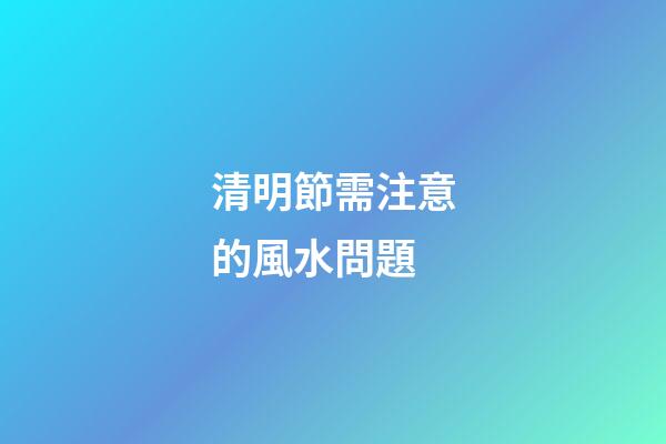 清明節需注意的風水問題