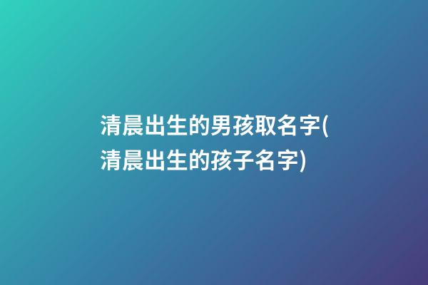 清晨出生的男孩取名字(清晨出生的孩子名字)