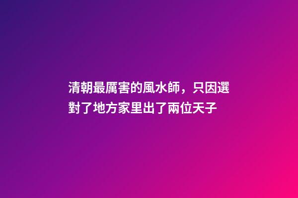 清朝最厲害的風水師，只因選對了地方家里出了兩位天子