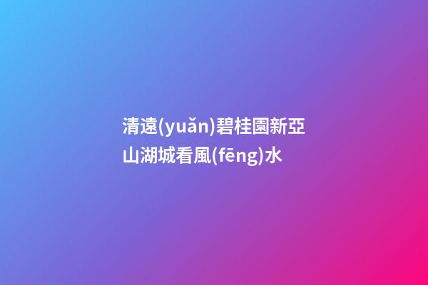 清遠(yuǎn)碧桂園新亞山湖城看風(fēng)水