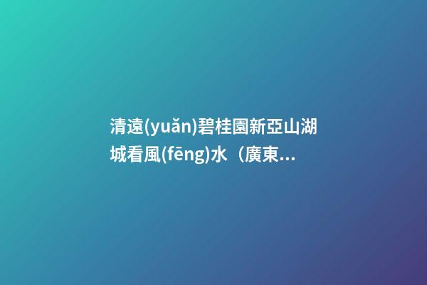 清遠(yuǎn)碧桂園新亞山湖城看風(fēng)水（廣東清遠(yuǎn)碧桂園山湖城）